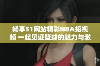 畅享51网站精彩NBA短视频 一起见证篮球的魅力与激情