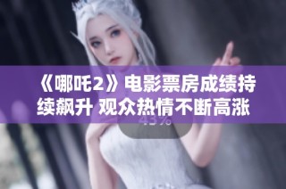 《哪吒2》电影票房成绩持续飙升 观众热情不断高涨