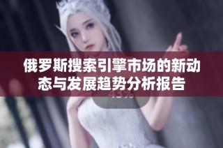 俄罗斯搜索引擎市场的新动态与发展趋势分析报告