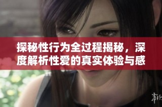 探秘性行为全过程揭秘，深度解析性爱的真实体验与感受