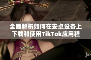 全面解析如何在安卓设备上下载和使用TikTok应用程序