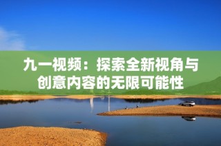 九一视频：探索全新视角与创意内容的无限可能性