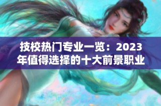 技校热门专业一览：2023年值得选择的十大前景职业