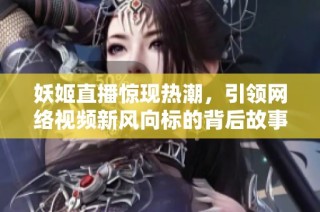 妖姬直播惊现热潮，引领网络视频新风向标的背后故事
