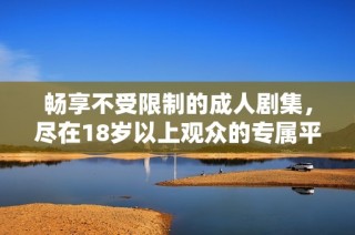 畅享不受限制的成人剧集，尽在18岁以上观众的专属平台