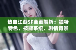 热血江湖SF全面解析：独特特色、技能系统、剧情背景与精彩活动一网打尽