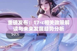 重磅发布：17·c相关政策解读与未来发展趋势分析