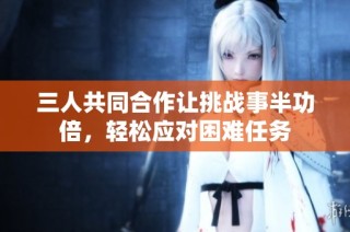 三人共同合作让挑战事半功倍，轻松应对困难任务