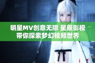 明星MV创意无限 星辰影视带你探索梦幻视频世界