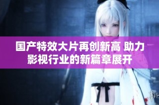 国产特效大片再创新高 助力影视行业的新篇章展开