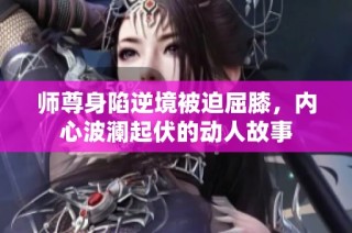 师尊身陷逆境被迫屈膝，内心波澜起伏的动人故事