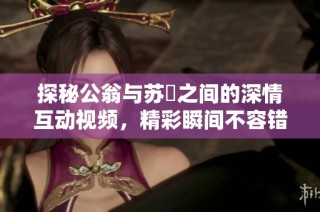 探秘公翁与苏玥之间的深情互动视频，精彩瞬间不容错过