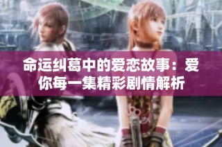 命运纠葛中的爱恋故事：爱你每一集精彩剧情解析
