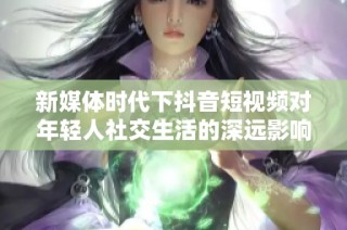 新媒体时代下抖音短视频对年轻人社交生活的深远影响分析