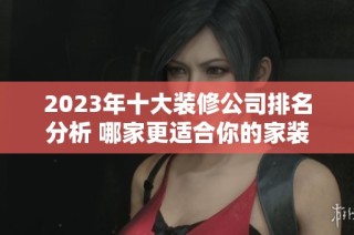 2023年十大装修公司排名分析 哪家更适合你的家装需求