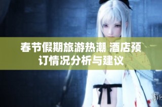春节假期旅游热潮 酒店预订情况分析与建议