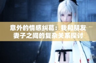 意外的情感纠葛：我和朋友妻子之间的复杂关系探讨