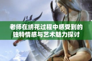 老师在绣花过程中感受到的独特情感与艺术魅力探讨