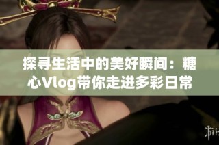 探寻生活中的美好瞬间：糖心Vlog带你走进多彩日常
