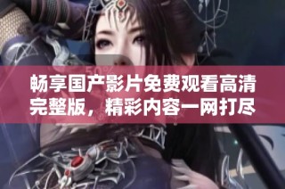 畅享国产影片免费观看高清完整版，精彩内容一网打尽