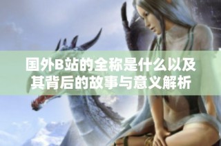 国外B站的全称是什么以及其背后的故事与意义解析