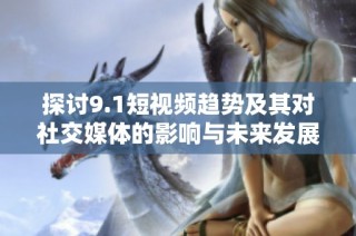 探讨9.1短视频趋势及其对社交媒体的影响与未来发展方向