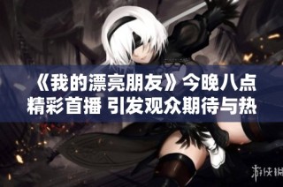 《我的漂亮朋友》今晚八点精彩首播 引发观众期待与热议