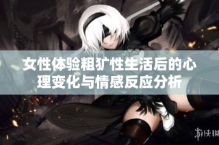 女性体验粗犷性生活后的心理变化与情感反应分析