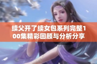 续父开了续女包系列完整100集精彩回顾与分析分享