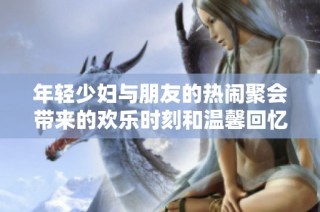 年轻少妇与朋友的热闹聚会带来的欢乐时刻和温馨回忆