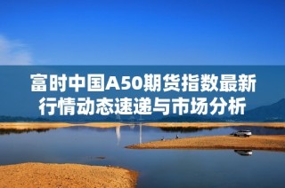 富时中国A50期货指数最新行情动态速递与市场分析