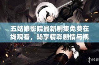 五姑娘影院最新剧集免费在线观看，畅享精彩剧情与视听盛宴