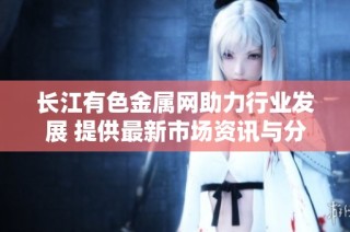 长江有色金属网助力行业发展 提供最新市场资讯与分析解读