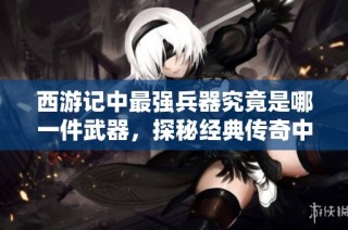 西游记中最强兵器究竟是哪一件武器，探秘经典传奇中的武器排名