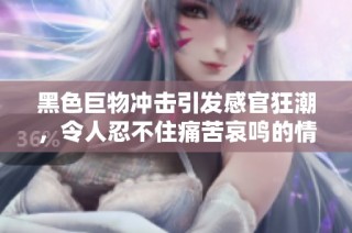 黑色巨物冲击引发感官狂潮，令人忍不住痛苦哀鸣的情色体验