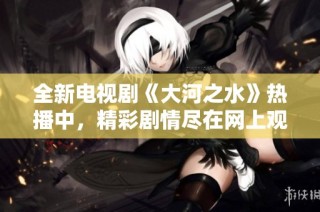 全新电视剧《大河之水》热播中，精彩剧情尽在网上观看