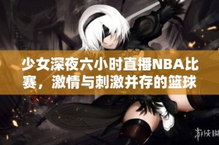 少女深夜六小时直播NBA比赛，激情与刺激并存的篮球盛宴