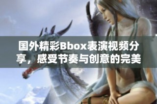 国外精彩Bbox表演视频分享，感受节奏与创意的完美结合！
