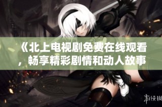 《北上电视剧免费在线观看，畅享精彩剧情和动人故事》