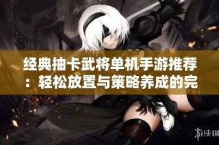 经典抽卡武将单机手游推荐：轻松放置与策略养成的完美结合