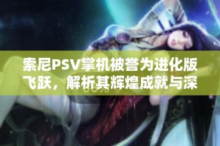 索尼PSV掌机被誉为进化版飞跃，解析其辉煌成就与深远影响
