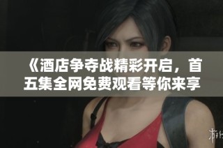 《酒店争夺战精彩开启，首五集全网免费观看等你来享》