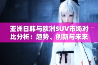 亚洲日韩与欧洲SUV市场对比分析：趋势、创新与未来发展潜力