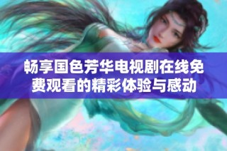 畅享国色芳华电视剧在线免费观看的精彩体验与感动