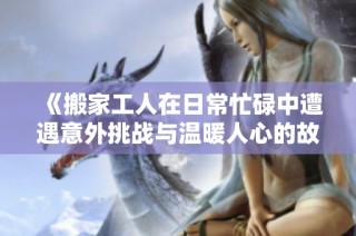 《搬家工人在日常忙碌中遭遇意外挑战与温暖人心的故事》