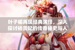 叶子楣再现经典演绎，深入探讨杨贵妃的传奇秘史与人生轨迹