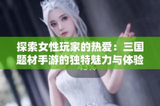 探索女性玩家的热爱：三国题材手游的独特魅力与体验