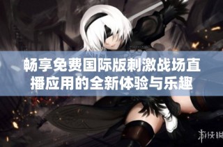 畅享免费国际版刺激战场直播应用的全新体验与乐趣