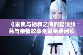《秦岚与杨叔之间的爱恨纠葛与亲情故事全篇免费阅读》