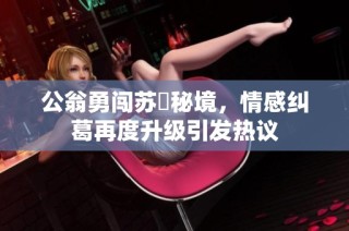 公翁勇闯苏玥秘境，情感纠葛再度升级引发热议
